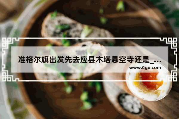 准格尔旗出发先去应县木塔悬空寺还是_应县木塔玩完先去悬空寺还是恒山