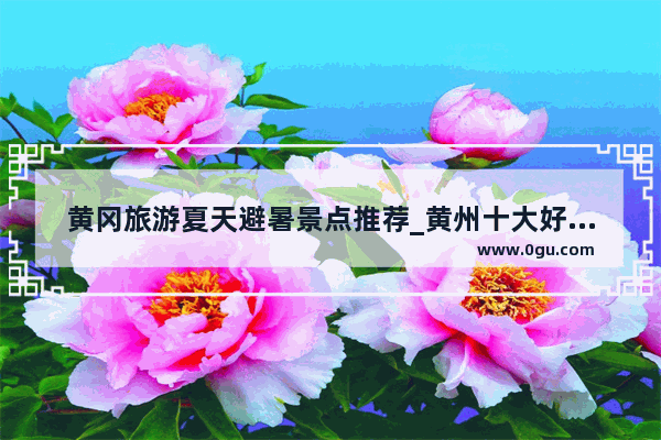 黄冈旅游夏天避暑景点推荐_黄州十大好玩的地方