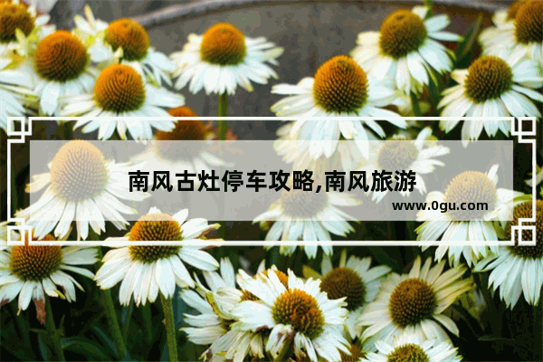 南风古灶停车攻略,南风旅游