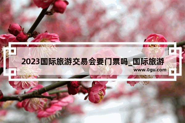 2023国际旅游交易会要门票吗_国际旅游交易会干嘛的