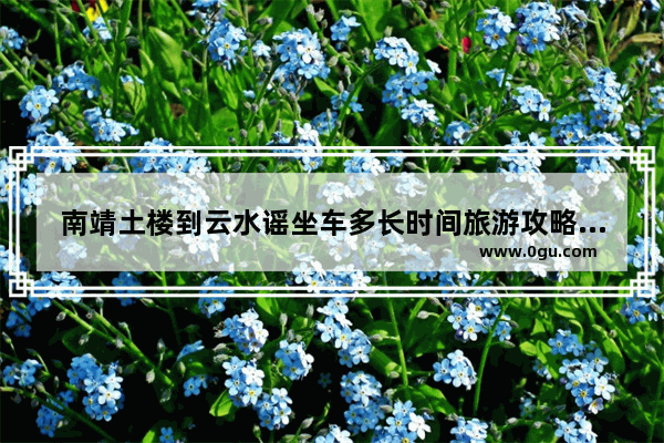 南靖土楼到云水谣坐车多长时间旅游攻略 土楼旅游攻略
