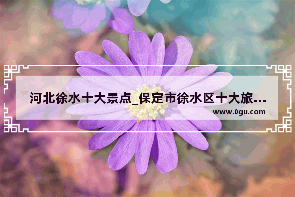 河北徐水十大景点_保定市徐水区十大旅游景点