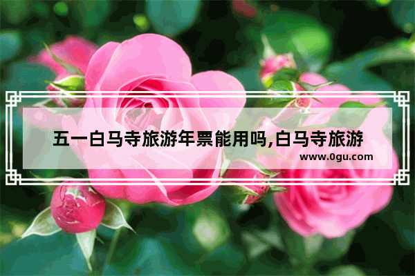 五一白马寺旅游年票能用吗,白马寺旅游