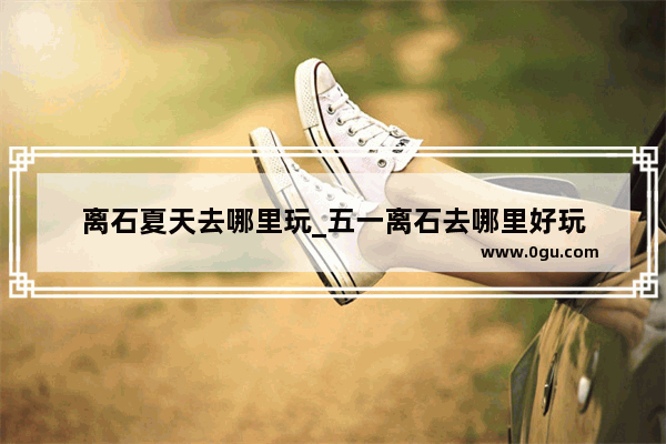 离石夏天去哪里玩_五一离石去哪里好玩
