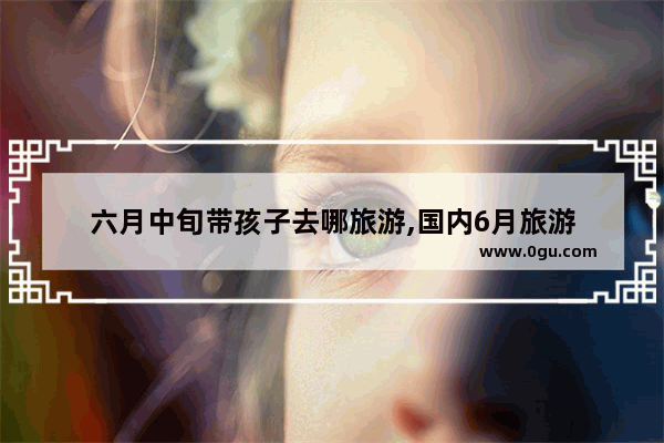 六月中旬带孩子去哪旅游,国内6月旅游