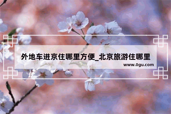 外地车进京住哪里方便_北京旅游住哪里