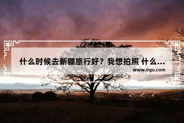 什么时候去新疆旅行好？我想拍照 什么时候去旅行风景最好,新疆摄影旅游