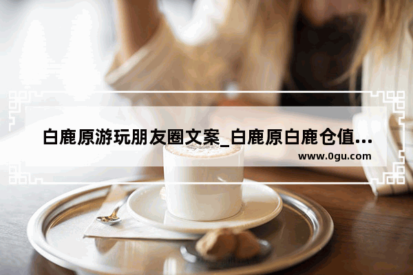 白鹿原游玩朋友圈文案_白鹿原白鹿仓值得去吗