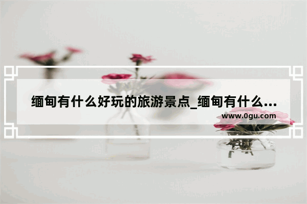 缅甸有什么好玩的旅游景点_缅甸有什么好玩的地方 不容错过十大必去景点