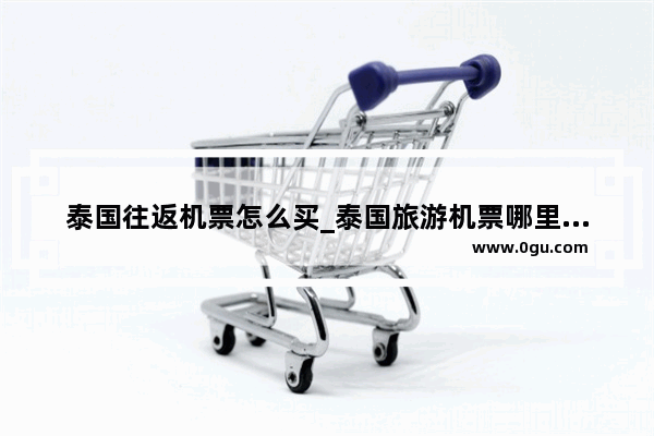 泰国往返机票怎么买_泰国旅游机票哪里便宜
