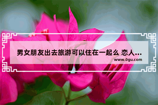 男女朋友出去旅游可以住在一起么 恋人旅游