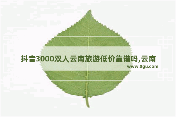 抖音3000双人云南旅游低价靠谱吗,云南旅游团价格
