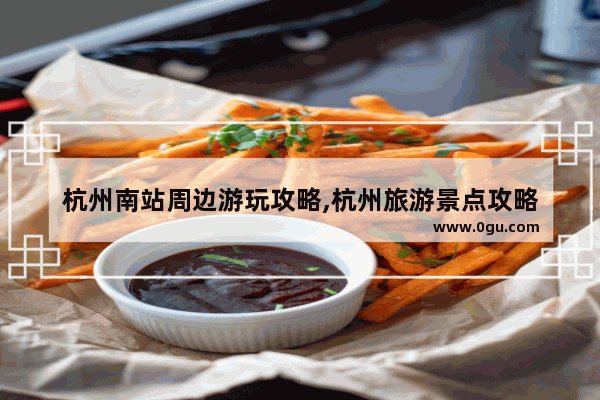 杭州南站周边游玩攻略,杭州旅游景点攻略