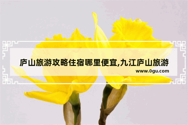 庐山旅游攻略住宿哪里便宜,九江庐山旅游