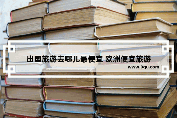 出国旅游去哪儿最便宜 欧洲便宜旅游