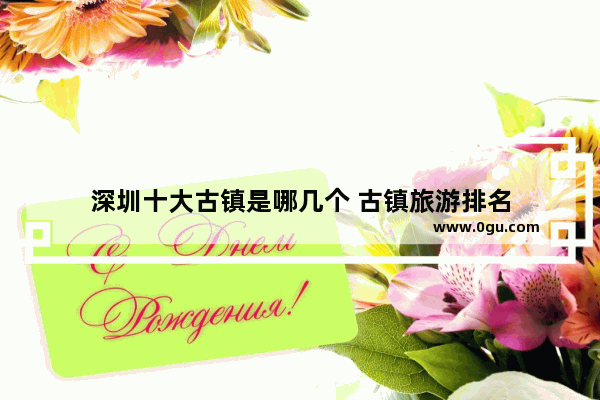 深圳十大古镇是哪几个 古镇旅游排名