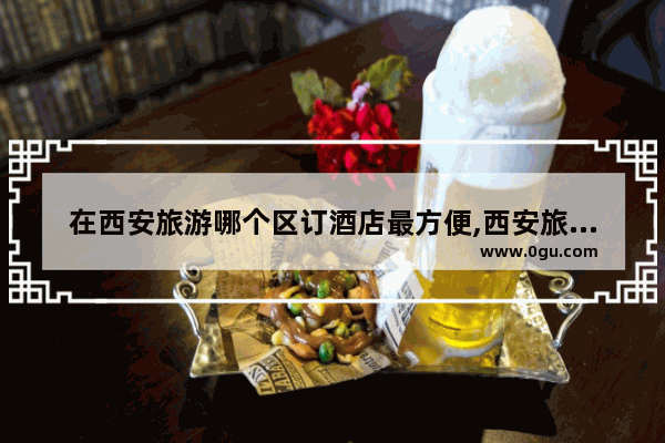 在西安旅游哪个区订酒店最方便,西安旅游区