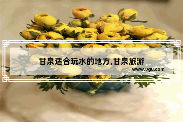 甘泉适合玩水的地方,甘泉旅游
