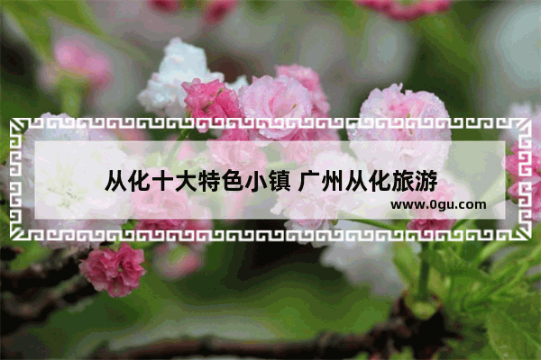 从化十大特色小镇 广州从化旅游