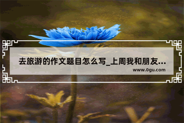去旅游的作文题目怎么写_上周我和朋友去旅游英语作文