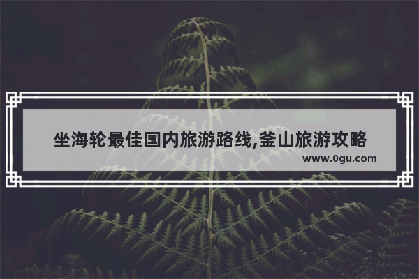 坐海轮最佳国内旅游路线,釜山旅游攻略