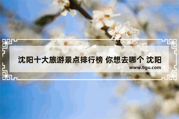 沈阳十大旅游景点排行榜 你想去哪个 沈阳附近旅游