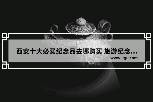 西安十大必买纪念品去哪购买 旅游纪念品有哪些