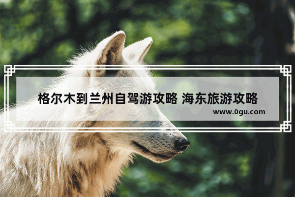 格尔木到兰州自驾游攻略 海东旅游攻略