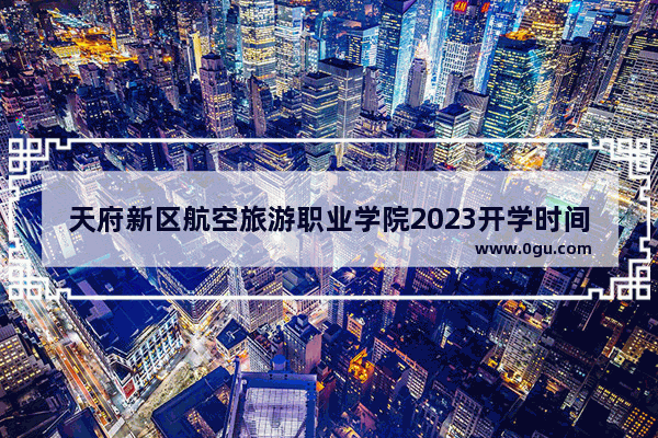 天府新区航空旅游职业学院2023开学时间,航空旅游职业学院