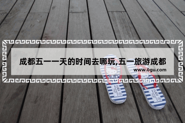 成都五一一天的时间去哪玩,五一旅游成都