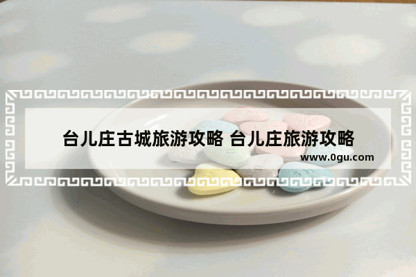 台儿庄古城旅游攻略 台儿庄旅游攻略