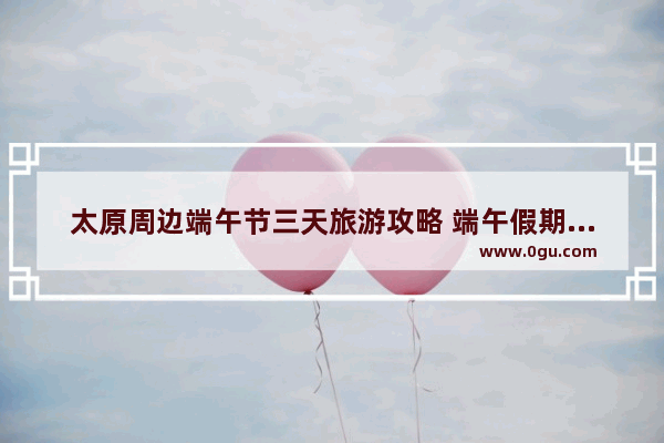 太原周边端午节三天旅游攻略 端午假期旅游