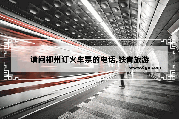 请问郴州订火车票的电话,铁青旅游