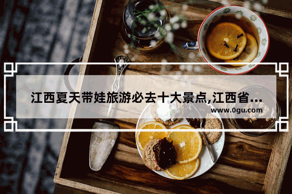 江西夏天带娃旅游必去十大景点,江西省内旅游