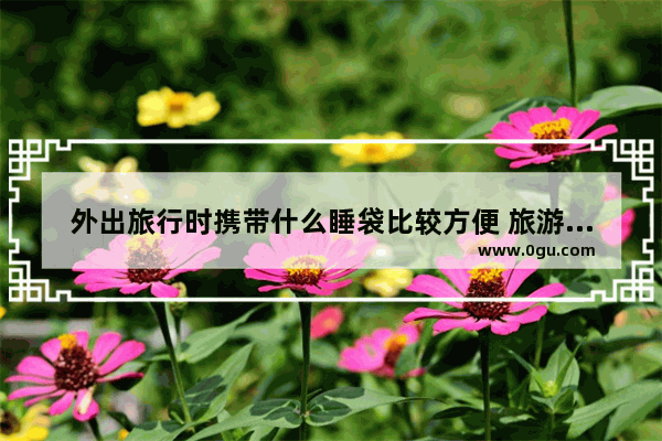 外出旅行时携带什么睡袋比较方便 旅游睡袋