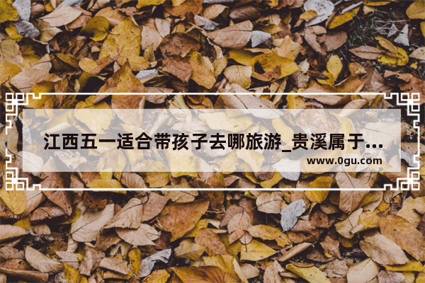 江西五一适合带孩子去哪旅游_贵溪属于哪里的