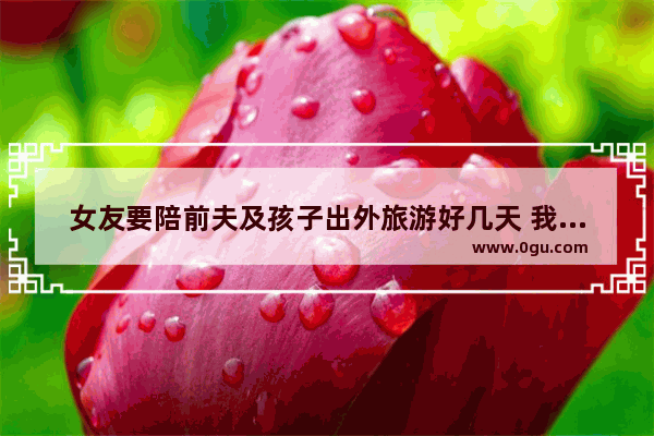 女友要陪前夫及孩子出外旅游好几天 我该同意吗 梦见朋友去旅游