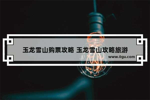 玉龙雪山购票攻略 玉龙雪山攻略旅游