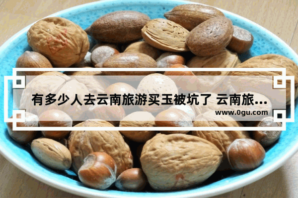 有多少人去云南旅游买玉被坑了 云南旅游坑