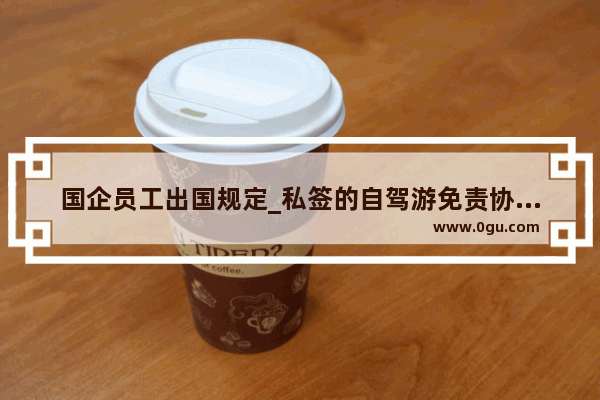 国企员工出国规定_私签的自驾游免责协议是否有法律效力