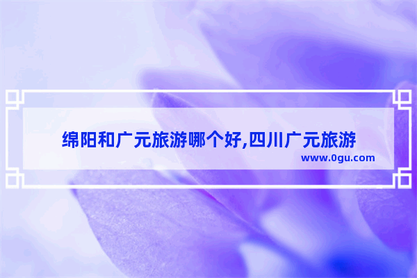 绵阳和广元旅游哪个好,四川广元旅游