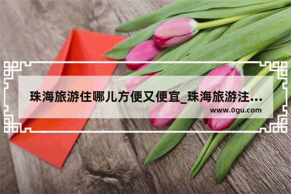 珠海旅游住哪儿方便又便宜_珠海旅游注意事项