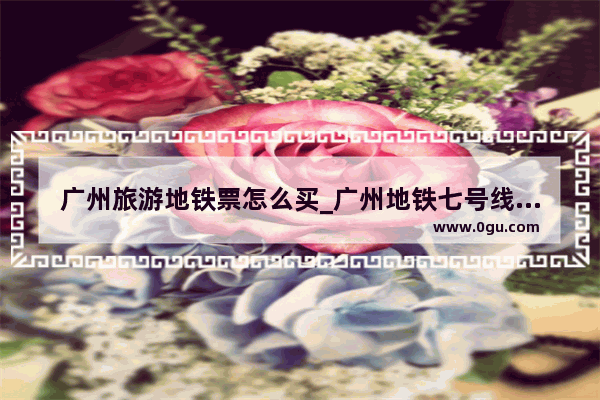广州旅游地铁票怎么买_广州地铁七号线沿途的景点