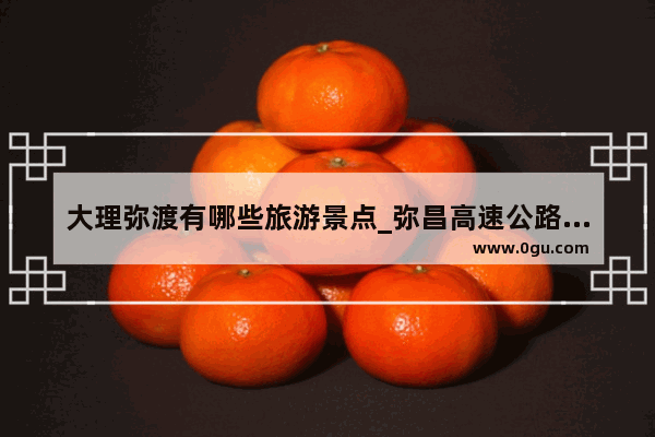 大理弥渡有哪些旅游景点_弥昌高速公路最新进展