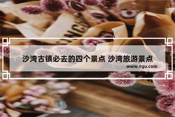 沙湾古镇必去的四个景点 沙湾旅游景点