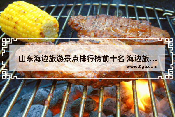 山东海边旅游景点排行榜前十名 海边旅游景点排行