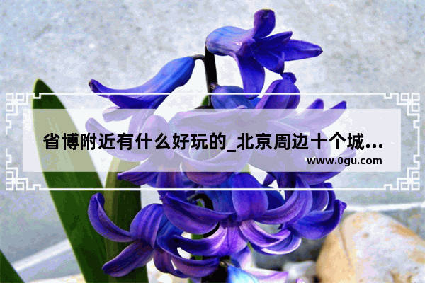 省博附近有什么好玩的_北京周边十个城市旅游