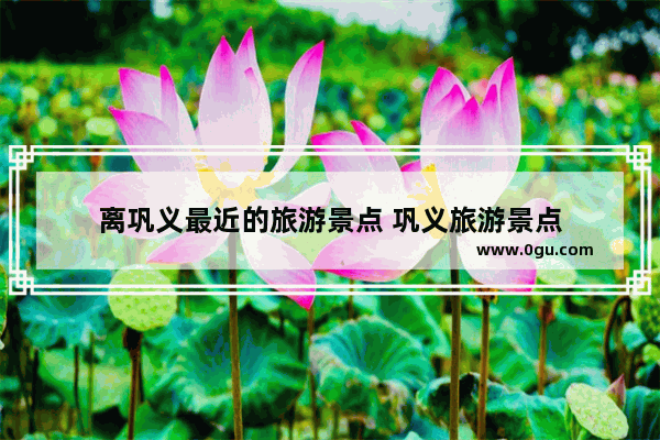 离巩义最近的旅游景点 巩义旅游景点