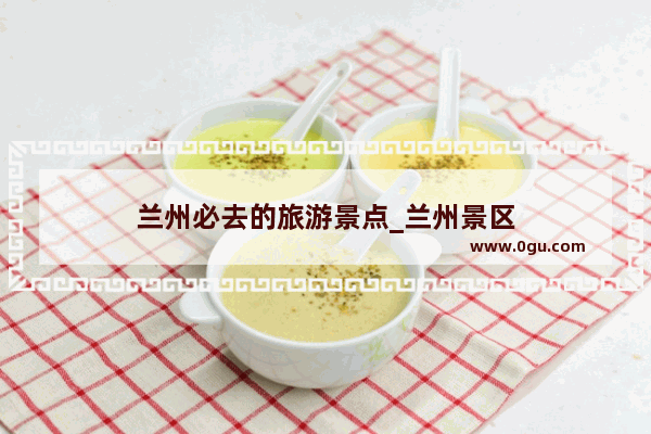 兰州必去的旅游景点_兰州景区