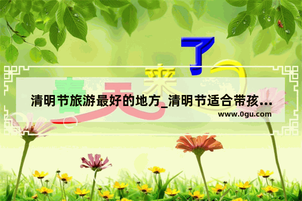 清明节旅游最好的地方_清明节适合带孩子旅游的地方